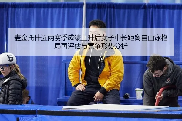 麦金托什近两赛季成绩上升后女子中长距离自由泳格局再评估与竞争形势分析