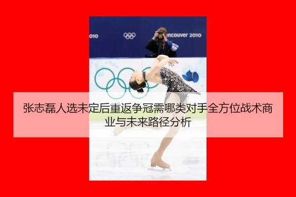 张志磊人选未定后重返争冠需哪类对手全方位战术商业与未来路径分析